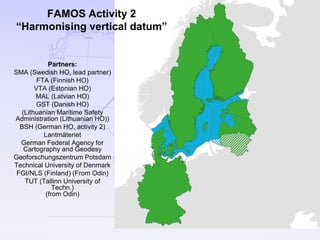 FAMOS
Partners:
SMA (Swedish HO, lead partner)
FTA (Finnish HO)
VTA (Estonian HO)
MAL (Latvian HO)
GST (Danish HO)
(Lithuanian Maritime Safety
Administration (Lithuanian HO))
BSH (German HO, activity 2)
Lantmäteriet
German Federal Agency for
Cartography and Geodesy
Geoforschungszentrum Potsdam
Technical University of Denmark
FGI/NLS (Finland) (From Odin)
TUT (Tallinn University of
Techn.)
(from Odin)
FAMOS Activity 2
“Harmonising vertical datum”
 