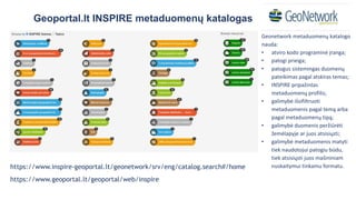 https://www.inspire-geoportal.lt/geonetwork/srv/eng/catalog.search#/home
https://www.geoportal.lt/geoportal/web/inspire
Geoportal.lt INSPIRE metaduomenų katalogas
Geonetwork metaduomenų katalogo
nauda:
• atviro kodo programinė įranga;
• patogi prieiga;
• patogus sistemingas duomenų
pateikimas pagal atskiras temas;
• INSPIRE pripažintas
metaduomenų profilis;
• galimybė išsifiltruoti
metaduomenis pagal temą arba
pagal metaduomenų tipą;
• galimybė duomenis peržiūrėti
žemėlapyje ar juos atsisiųsti;
• galimybė metaduomenis matyti
tiek naudotojui patogiu būdu,
tiek atsisiųsti juos mašininiam
nuskaitymui tinkamu formatu.
 