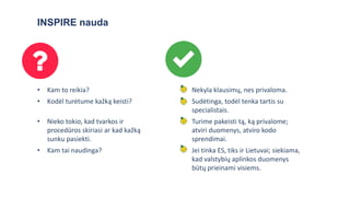 INSPIRE nauda
• Kam to reikia? • Nekyla klausimų, nes privaloma.
• Kodėl turėtume kažką keisti? • Sudėtinga, todėl tenka tartis su
specialistais.
• Nieko tokio, kad tvarkos ir
procedūros skiriasi ar kad kažką
sunku pasiekti.
• Turime pakeisti tą, ką privalome;
atviri duomenys, atviro kodo
sprendimai.
• Kam tai naudinga? • Jei tinka ES, tiks ir Lietuvai; siekiama,
kad valstybių aplinkos duomenys
būtų prieinami visiems.
 