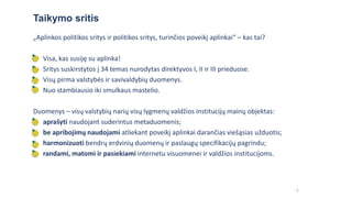 3
„Aplinkos politikos sritys ir politikos sritys, turinčios poveikį aplinkai“ – kas tai?
• Visa, kas susiję su aplinka!
• Sritys suskirstytos į 34 temas nurodytas direktyvos I, II ir III prieduose.
• Visų pirma valstybės ir savivaldybių duomenys.
• Nuo stambiausio iki smulkaus mastelio.
Duomenys – visų valstybių narių visų lygmenų valdžios institucijų mainų objektas:
• aprašyti naudojant suderintus metaduomenis;
• be apribojimų naudojami atliekant poveikį aplinkai darančias viešąsias užduotis;
• harmonizuoti bendrų erdvinių duomenų ir paslaugų specifikacijų pagrindu;
• randami, matomi ir pasiekiami internetu visuomenei ir valdžios institucijoms.
Taikymo sritis
 