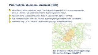 • Identifikuoti vėliau; privalomi pagal ES aplinkos direktyvas (17) ir kitus nustatytus teisės
aktus (5). Išimtis – jei valstybė numatyto duomenų rinkinio neturi.
• Paskutinį kartą sąrašas atnaujintas 2020 m. vasario mėn. Sąraše – 89 PDS.
• PDS harmonizuojami remiantis INSPIRE duomenų temų transformavimo schemomis.
• Teikiami ir kaip „as-is“ rinkiniai (atsisiuntimo paslauga ir metaduomenys).
Prioritetiniai duomenų rinkiniai (PDS)
1,01 Oro kokybės valdymo zonos ir aglomeracijos
(Oro kokybės direktyva, 2008/50/EC)
 