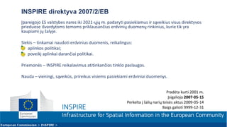 INSPIRE direktyva 2007/2/EB
Įpareigojo ES valstybes nares iki 2021-ųjų m. padaryti pasiekiamus ir sąveikius visus direktyvos
prieduose išvardytoms temoms priklausančius erdvinių duomenų rinkinius, kurie tik yra
kaupiami jų šalyje.
Siekis – tinkamai naudoti erdvinius duomenis, reikalingus:
• aplinkos politikai;
• poveikį aplinkai darančiai politikai.
Priemonės – INSPIRE reikalavimus atitinkančios tinklo paslaugos.
Nauda – vieningi, sąveikūs, prireikus visiems pasiekiami erdviniai duomenys.
Pradėta kurti 2001 m.
Įsigaliojo 2007-05-15
Perkelta į šalių narių teisės aktus 2009-05-14
Baigs galioti 9999-12-31
 