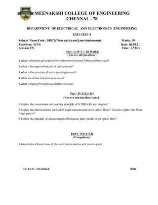 MEENAKSHI COLLEGE OF ENGINEERING
CHENNAI – 78
DEPARTMENT OF ELECTRICAL AND ELECTRONICS ENGINEERING
UNIT TEST- I
Subject Name/Code: EI8075/Fiber optics and Laser Instruments Marks: 50
Year/Sem: IV/VII Date: 30.09.21
Session: FN Time: 1.5 Hrs
Part –A (5×2 = 10 Marks)
(Answer all Questions)
1.What is the basicprinciplesof interferometricsensors?Whatare theiruses?
2.What is the special featuresof opticsensors?
3.What is the principle of microbendingsensors?
4.What are active andpassive sensors?
5.What is Optical Time DomainReflectometer?
Part –B (13x2=26)
(Answer any two Questions)
6.Explain the construction and working principle of OTDR with neat diagram?
7.Explain the interferometric method of length measurement of an optical fibres? And also explain the Moire
fringe pattern?
8.Explain the principle of measurement of Refractive index profile of an optical fiber?
Part-C (14x1=14)
(Compulsory)
9. Describethe different types of fibers and their properties with neat diagram?
FACULTY INCHARGE HOD
 
