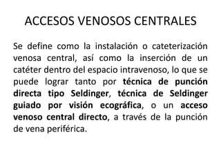ACCESOS VENOSOS CENTRALES
Se define como la instalación o cateterización
venosa central, así como la inserción de un
catéter dentro del espacio intravenoso, lo que se
puede lograr tanto por técnica de punción
directa tipo Seldinger, técnica de Seldinger
guiado por visión ecográfica, o un acceso
venoso central directo, a través de la punción
de vena periférica.
 