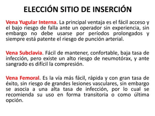 ELECCIÓN SITIO DE INSERCIÓN
Vena Yugular Interna. La principal ventaja es el fácil acceso y
el bajo riesgo de falla ante un operador sin experiencia, sin
embargo no debe usarse por períodos prolongados y
siempre está patente el riesgo de punción arterial.
Vena Subclavia. Fácil de mantener, confortable, baja tasa de
infección, pero existe un alto riesgo de neumotórax, y ante
sangrado es difícil la compresión.
Vena Femoral. Es la vía más fácil, rápida y con gran tasa de
éxito, sin riesgo de grandes lesiones vasculares, sin embargo
se asocia a una alta tasa de infección, por lo cual se
recomienda su uso en forma transitoria o como última
opción.
 