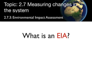 Topic: 2.7 Measuring changes in
the system
2.7.3: Environmental Impact Assessment




           What is an EIA?
 