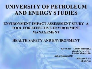 UNIVERSITY OF PETROLEUM AND ENERGY STUDIES   Given By:-  Girath Sarma(52) Vishal Goyal  (53)    Risabh Kumar(54)  Ankur Sharma(55)  MBA (O & G)  SEM-IVth HEALTH SAFETY AND ENVIRONMENT ENVIRONMENT IMPACT ASSESSMENT STUDY- A TOOL FOR EFFECTIVE ENVIRONMENT MANAGEMENT 