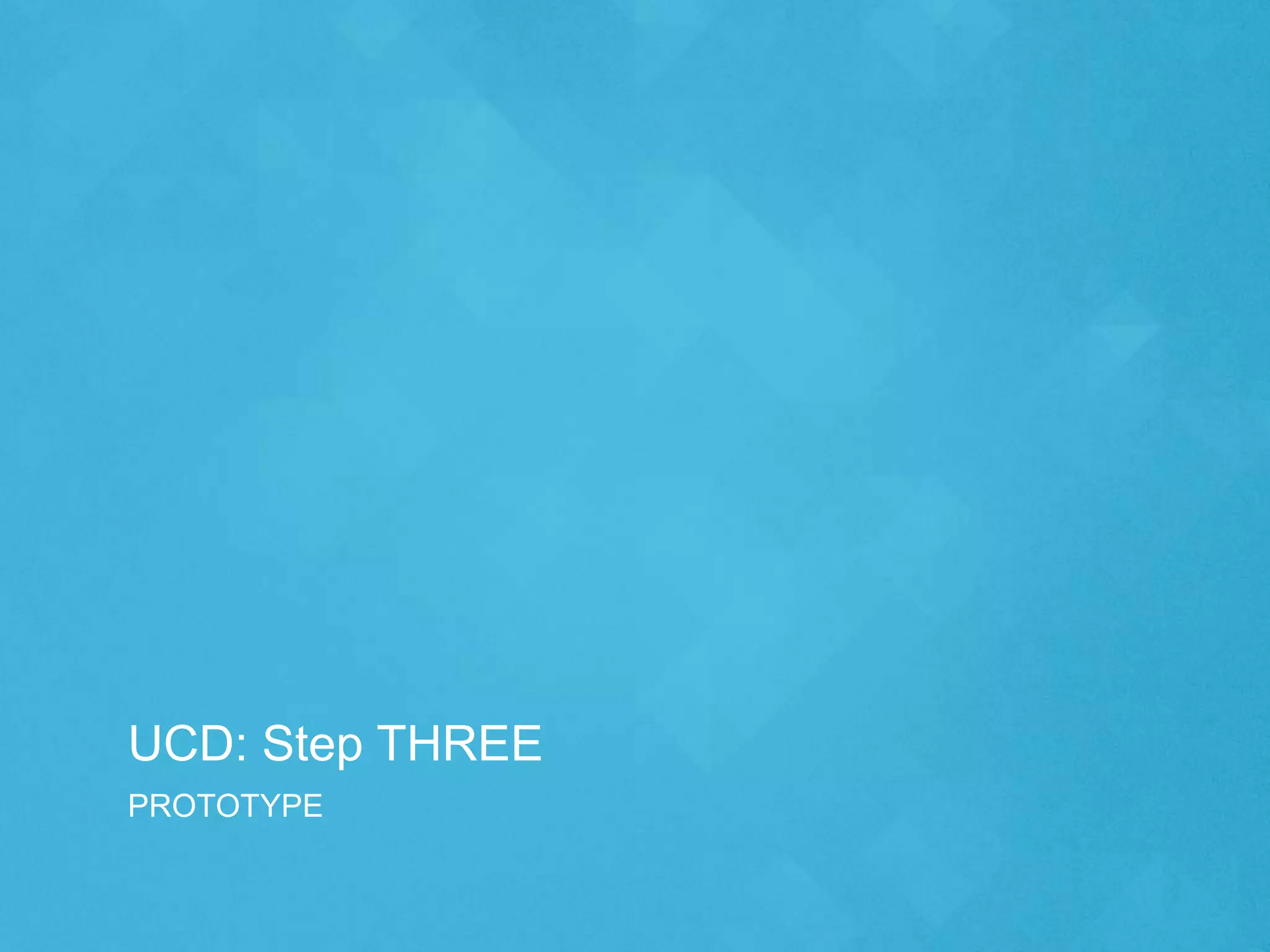 UCD: Step THREE
PROTOTYPE
 