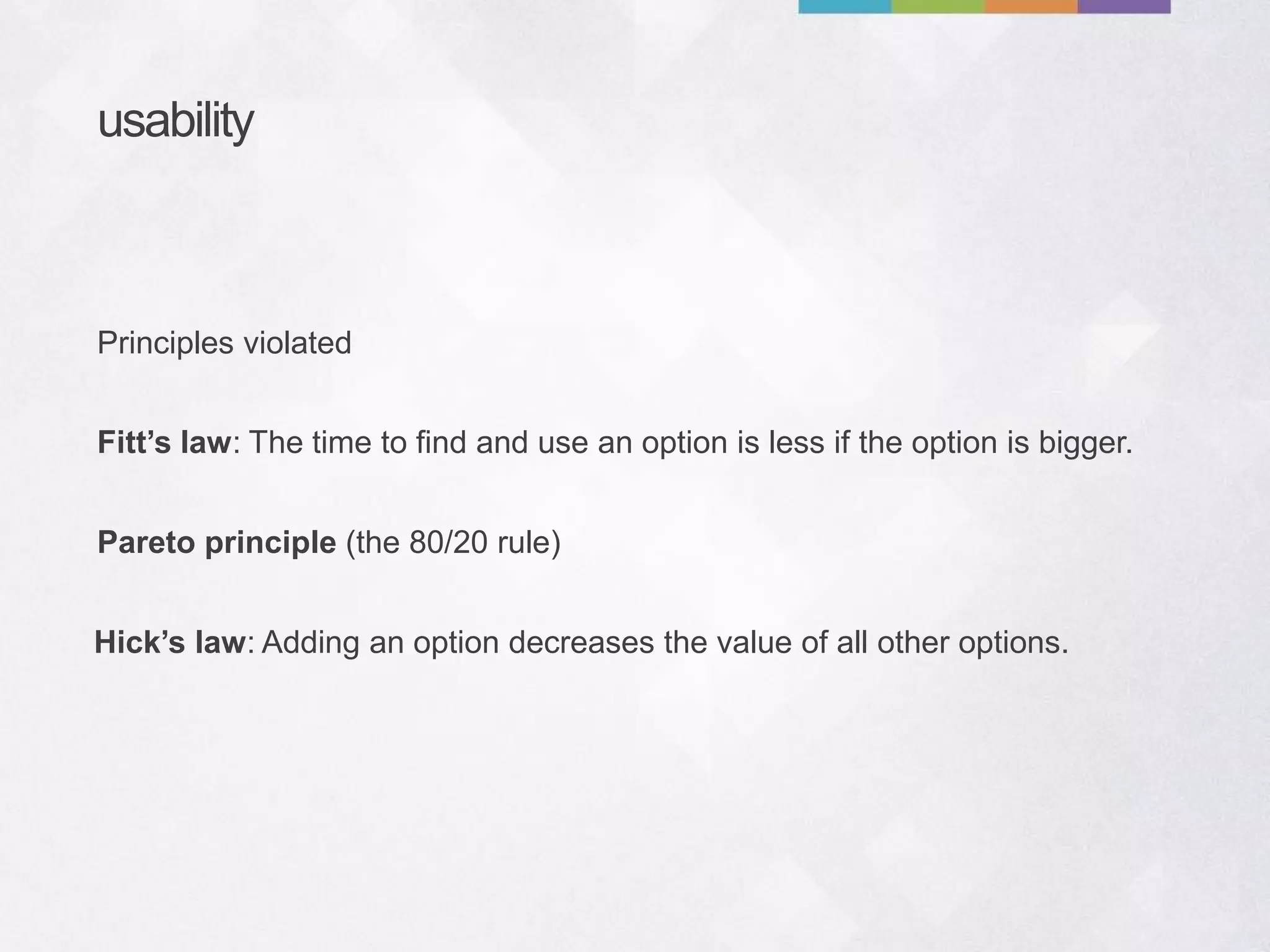 usability
Fitt’s law: The time to find and use an option is less if the option is bigger.
Pareto principle (the 80/20 rule)
Principles violated
Hick’s law: Adding an option decreases the value of all other options.
 