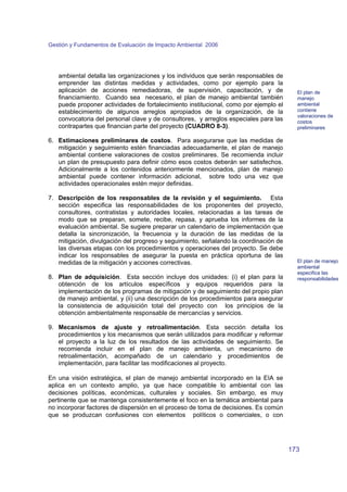 Gestión y Fundamentos de Evaluación de Impacto Ambiental 2006 
173 
ambiental detalla las organizaciones y los individuos que serán responsables de 
emprender las distintas medidas y actividades, como por ejemplo para la 
aplicación de acciones remediadoras, de supervisión, capacitación, y de 
financiamiento. Cuando sea necesario, el plan de manejo ambiental también 
puede proponer actividades de fortalecimiento institucional, como por ejemplo el 
establecimiento de algunos arreglos apropiados de la organización, de la 
convocatoria del personal clave y de consultores, y arreglos especiales para las 
contrapartes que financian parte del proyecto (CUADRO 8-3). 
6. Estimaciones preliminares de costos. Para asegurarse que las medidas de 
mitigación y seguimiento estén financiadas adecuadamente, el plan de manejo 
ambiental contiene valoraciones de costos preliminares. Se recomienda incluir 
un plan de presupuesto para definir cómo esos costos deberán ser satisfechos. 
Adicionalmente a los contenidos anteriormente mencionados, plan de manejo 
ambiental puede contener información adicional, sobre todo una vez que 
actividades operacionales estén mejor definidas. 
7. Descripción de los responsables de la revisión y el seguimiento. Esta 
sección especifica las responsabilidades de los proponentes del proyecto, 
consultores, contratistas y autoridades locales, relacionadas a las tareas de 
modo que se preparan, somete, recibe, repasa, y aprueba los informes de la 
evaluación ambiental. Se sugiere preparar un calendario de implementación que 
detalla la sincronización, la frecuencia y la duración de las medidas de la 
mitigación, divulgación del progreso y seguimiento, señalando la coordinación de 
las diversas etapas con los procedimientos y operaciones del proyecto. Se debe 
indicar los responsables de asegurar la puesta en práctica oportuna de las 
medidas de la mitigación y acciones correctivas. 
8. Plan de adquisición. Esta sección incluye dos unidades: (i) el plan para la 
obtención de los artículos específicos y equipos requeridos para la 
implementación de los programas de mitigación y de seguimiento del propio plan 
de manejo ambiental, y (ii) una descripción de los procedimientos para asegurar 
la consistencia de adquisición total del proyecto con los principios de la 
obtención ambientalmente responsable de mercancías y servicios. 
9. Mecanismos de ajuste y retroalimentación. Esta sección detalla los 
procedimientos y los mecanismos que serán utilizados para modificar y reformar 
el proyecto a la luz de los resultados de las actividades de seguimiento. Se 
recomienda incluir en el plan de manejo ambienta, un mecanismo de 
retroalimentación, acompañado de un calendario y procedimientos de 
implementación, para facilitar las modificaciones al proyecto. 
En una visión estratégica, el plan de manejo ambiental incorporado en la EIA se 
aplica en un contexto amplio, ya que hace compatible lo ambiental con las 
decisiones políticas, económicas, culturales y sociales. Sin embargo, es muy 
pertinente que se mantenga consistentemente el foco en la temática ambiental para 
no incorporar factores de dispersión en el proceso de toma de decisiones. Es común 
que se produzcan confusiones con elementos políticos o comerciales, o con 
El plan de 
manejo 
ambiental 
contiene 
valoraciones de 
costos 
preliminares 
El plan de manejo 
ambiental 
especifica las 
responsabilidades 
 
