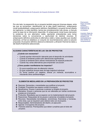 Gestión y Fundamentos de Evaluación de Impacto Ambiental 2006 
53 
Por otro lado, la preparación de un proyecto también pasa por diversas etapas, entre 
las que se encuentran: identificación de la idea (perfil preliminar), anteproyecto 
inicial (prefactibilidad), anteproyecto definitivo (factibilidad) y proyecto formal (diseño 
de ingeniería). La idea identifica, tamiza las consideraciones más obvias, a menudo 
sobre la base de la información disponible. El anteproyecto inicial busca demostrar 
la existencia de una alternativa viable, aportando antecedentes para tomar 
decisiones sobre la conveniencia y oportunidad de destinar recursos. El 
anteproyecto definitivo profundiza la alternativa viable y todas aquellas que resulten 
atractivas; al final se establece un conjunto de recomendaciones sobre la solución 
propuesta. El proyecto definitivo abarca la ordenación y afinación final de los datos y 
del diseño finalmente seleccionado. 
ALGUNAS CARACTERÍSTICAS DE LAS EIA DE PROYECTOS 
¿Cuándo son necesarias? 
• Cuando aportan información relevante para el desarrollo de actividades 
• Cuando el ambiente puede sufrir alteraciones significativas 
• Cuando el ambiente tiene valores merecedores de especial protección 
• Cuando hay varias alternativas para emprender una acción 
¿Cómo pueden manifestarse los impactos? 
• En poca superficie pero de alteración intensa 
• En gran superficie aunque sean de baja magnitud individual 
• En forma positiva y/o negativa, directa y/o indirecta, acumulativa e 
induciendo otros cambios/riesgos 
ELEMENTOS MEDULARES EN LA PREPARACIÓN DE PROYECTOS 
Î Razones: Demandas y necesidades que justifican el proyecto. 
Î Finalidad: Propósitos que espera cumplir el proyecto. 
Î Beneficiarios: Grupos o personas a quienes va dirigido el proyecto. 
Î Afectados: Grupos o personas que se ven alteradas por ciertas condiciones 
propias por el proyecto. 
Î Productos: Resultados que se esperan con la implementación del proyecto. 
Î Reacciones: Respuestas de los grupos o personas vinculadas al proyecto. 
Î Recursos: Necesidades tecnológicas, económicas, financieras y humanas, 
entre otras, que se requieren para obtener éxito con el proyecto. 
Î Responsables: Administradores del diseño y la ejecución. 
Î Agenda: Cronograma del proyecto. 
Î Factores externos: Prerrequisitos que deben cumplirse para el éxito del 
proyecto. 
Preinversión: 
Etapa vinculada 
al diseño, 
preparación y 
evaluación de 
un proyecto 
Inversión: Etapa de 
materialización del 
proyecto y de 
acompañamiento 
para verificar su 
comportamiento 
 