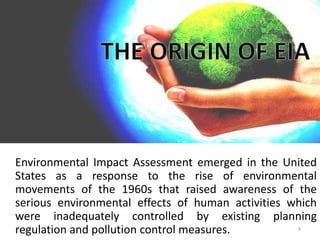 Environmental Impact Assessment emerged in the United
States as a response to the rise of environmental
movements of the 1960s that raised awareness of the
serious environmental effects of human activities which
were inadequately controlled by existing planning
regulation and pollution control measures. 4
 