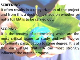 SCREENING
It often results in a categorization of the project
and from this a decision is made on whether or
not a full EIA is to be carried out.
SCOPING
It is the process of determining which are the
most critical issues to study and will involve
community participation to some degree. It is at
this early stage that EIA can most strongly
influence the outline proposal.
 