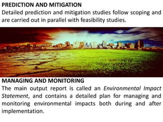PREDICTION AND MITIGATION
Detailed prediction and mitigation studies follow scoping and
are carried out in parallel with feasibility studies.
MANAGING AND MONITORING
The main output report is called an Environmental Impact
Statement, and contains a detailed plan for managing and
monitoring environmental impacts both during and after
implementation.
 