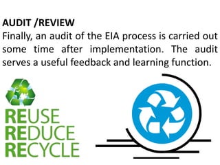 AUDIT /REVIEW
Finally, an audit of the EIA process is carried out
some time after implementation. The audit
serves a useful feedback and learning function.
 