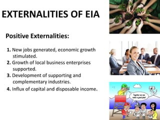 EXTERNALITIES OF EIA
Positive Externalities:
1. New jobs generated, economic growth
stimulated.
2. Growth of local business enterprises
supported.
3. Development of supporting and
complementary industries.
4. Influx of capital and disposable income.
 
