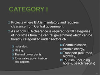  Projects where EIA is mandatory and requires
clearance from Central government.
 As of now, EIA clearance is required for 30 categories
of industries from the central government which can be
broadly categorized under sectors of-
 Industries,
 Mining,
 Thermal power plants,
 River valley, ports, harbors
and airports,
Communication,
Atomic energy,
Transport (rail, road,
highway),
Tourism (including
hotels, beach resorts)
10
 