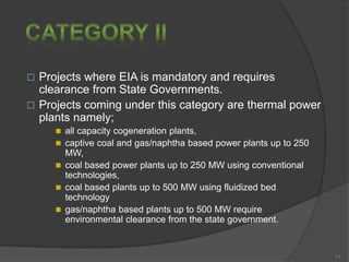  Projects where EIA is mandatory and requires
clearance from State Governments.
 Projects coming under this category are thermal power
plants namely;
 all capacity cogeneration plants,
 captive coal and gas/naphtha based power plants up to 250
MW,
 coal based power plants up to 250 MW using conventional
technologies,
 coal based plants up to 500 MW using fluidized bed
technology
 gas/naphtha based plants up to 500 MW require
environmental clearance from the state government.
11
 