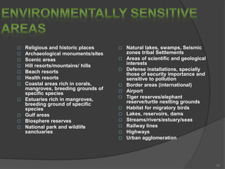  Religious and historic places
 Archaeological monuments/sites
 Scenic areas
 Hill resorts/mountains/ hills
 Beach resorts
 Health resorts
 Coastal areas rich in corals,
mangroves, breeding grounds of
specific species
 Estuaries rich in mangroves,
breeding ground of specific
species
 Gulf areas
 Biosphere reserves
 National park and wildlife
sanctuaries
 Natural lakes, swamps, Seismic
zones tribal Settlements
 Areas of scientific and geological
interests
 Defense installations, specially
those of security importance and
sensitive to pollution
 Border areas (international)
 Airport
 Tiger reserves/elephant
reserve/turtle nestling grounds
 Habitat for migratory birds
 Lakes, reservoirs, dams
 Streams/rivers/estuary/seas
 Railway lines
 Highways
 Urban agglomeration
13
 