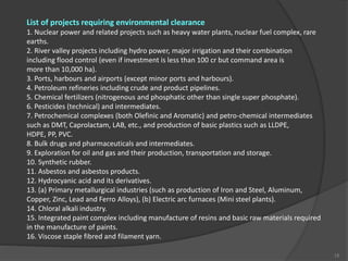 List of projects requiring environmental clearance
1. Nuclear power and related projects such as heavy water plants, nuclear fuel complex, rare
earths.
2. River valley projects including hydro power, major irrigation and their combination
including flood control (even if investment is less than 100 cr but command area is
more than 10,000 ha).
3. Ports, harbours and airports (except minor ports and harbours).
4. Petroleum refineries including crude and product pipelines.
5. Chemical fertilizers (nitrogenous and phosphatic other than single super phosphate).
6. Pesticides (technical) and intermediates.
7. Petrochemical complexes (both Olefinic and Aromatic) and petro-chemical intermediates
such as DMT, Caprolactam, LAB, etc., and production of basic plastics such as LLDPE,
HDPE, PP, PVC.
8. Bulk drugs and pharmaceuticals and intermediates.
9. Exploration for oil and gas and their production, transportation and storage.
10. Synthetic rubber.
11. Asbestos and asbestos products.
12. Hydrocyanic acid and its derivatives.
13. (a) Primary metallurgical industries (such as production of Iron and Steel, Aluminum,
Copper, Zinc, Lead and Ferro Alloys), (b) Electric arc furnaces (Mini steel plants).
14. Chloral alkali industry.
15. Integrated paint complex including manufacture of resins and basic raw materials required
in the manufacture of paints.
16. Viscose staple fibred and filament yarn.
15
 