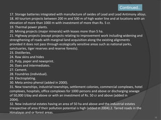 17. Storage batteries integrated with manufacture of oxides of Lead and Lead Antimony alloys.
18. All tourism projects between 200 m and 500 m of high water line and at locations with an
elevation of more than 1000 m with investment of more than Rs. 5 cr.
19. Thermal power plants.
20. Mining projects (major minerals) with leases more than 5 ha.
21. Highway projects (except projects relating to improvement work including widening and
strengthening of roads with marginal land acquisition along the existing alignments
provided it does not pass through ecologically sensitive areas such as national parks,
sanctuaries, tiger reserves and reserve forests).
23. Distilleries.
24. Raw skins and hides
25. Pulp, paper and newsprint.
26. Dyes and intermediates.
27. Cement.
28. Foundries (individual).
29. Electroplating.
30. Meta amino phenol (added in 2000).
31. New townships, industrial townships, settlement colonies, commercial complexes, hotel
complexes, hospitals, office complexes for 1000 persons and above or discharging sewage
of 50,000 l/day and above or with an investment of Rs. 50 cr and above (added in
2004).
32. New industrial estates having an area of 50 ha and above and the industrial estates
irrespective of area if their pollution potential is high (added in 2004).2. Tarred roads in the
Himalayas and or forest areas.
Continued..
16
 