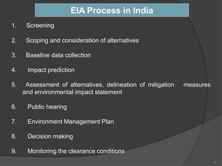1. Screening
2. Scoping and consideration of alternatives
3. Baseline data collection
4. Impact prediction
5. Assessment of alternatives, delineation of mitigation measures
and environmental impact statement
6. Public hearing
7. Environment Management Plan
8. Decision making
9. Monitoring the clearance conditions
EIA Process in India
17
 