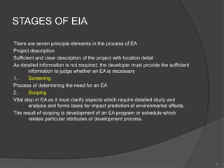 STAGES OF EIA
There are seven principle elements in the process of EA
Project description
Sufficient and clear description of the project with location detail
As detailed information is not required, the developer must provide the sufficient
information to judge whether an EA is necessary
1. Screening
Process of determining the need for an EA
2. Scoping
Vital step in EA as it must clarify aspects which require detailed study and
analysis and forms basis for impact prediction of environmental effects.
The result of scoping is development of an EA program or schedule which
relates particular attributes of development process.
18
 
