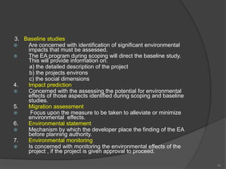 3. Baseline studies
 Are concerned with identification of significant environmental
impacts that must be assessed.
 The EA program during scoping will direct the baseline study.
This will provide information on.
a) the detailed description of the project
b) the projects environs
c) the social dimensions
4. Impact prediction
 Concerned with the assessing the potential for environmental
effects of those aspects identified during scoping and baseline
studies.
5. Migration assessment
 Focus upon the measure to be taken to alleviate or minimize
environmental effects.
6. Environmental statement
 Mechanism by which the developer place the finding of the EA
before planning authority.
7. Environmental monitoring
 Is concerned with monitoring the environmental effects of the
project , if the project is given approval to proceed.
19
 