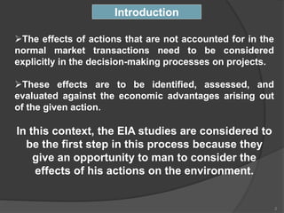 The effects of actions that are not accounted for in the
normal market transactions need to be considered
explicitly in the decision-making processes on projects.
These effects are to be identified, assessed, and
evaluated against the economic advantages arising out
of the given action.
In this context, the EIA studies are considered to
be the first step in this process because they
give an opportunity to man to consider the
effects of his actions on the environment.
Introduction
2
 