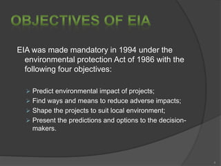 EIA was made mandatory in 1994 under the
environmental protection Act of 1986 with the
following four objectives:
 Predict environmental impact of projects;
 Find ways and means to reduce adverse impacts;
 Shape the projects to suit local environment;
 Present the predictions and options to the decision-
makers.
4
 