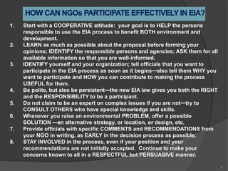 1. Start with a COOPERATIVE attitude: your goal is to HELP the persons
responsible to use the EIA process to benefit BOTH environment and
development.
2. LEARN as much as possible about the proposal before forming your
opinions; IDENTIFY the responsible persons and agencies; ASK them for all
available information so that you are well-informed.
3. IDENTIFY yourself and your organization; tell officials that you want to
participate in the EIA process as soon as it begins—also tell them WHY you
want to participate and HOW you can contribute to making the process
USEFUL for them.
4. Be polite, but also be persistent—the new EIA law gives you both the RIGHT
and the RESPONSIBILITY to be a participant.
5. Do not claim to be an expert on complex issues if you are not—try to
CONSULT OTHERS who have special knowledge and skills.
6. Whenever you raise an environmental PROBLEM, offer a possible
SOLUTION —an alternative strategy, or location, or design, etc.
7. Provide officials with specific COMMENTS and RECOMMENDATIONS from
your NGO in writing, as EARLY in the decision process as possible.
8. STAY INVOLVED in the process, even if your position and your
recommendations are not initially accepted. Continue to make your
concerns known to all in a RESPECTFUL but PERSUASIVE manner.
8
 
