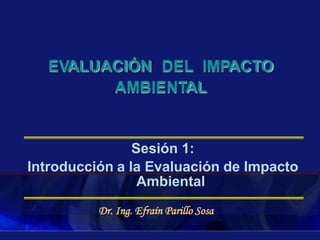 Sesión 1:
Introducción a la Evaluación de Impacto
Ambiental
Dr. Ing. Efraín Parillo Sosa
EVALUACIÓN DEL IMPACTO
AMBIENTAL
 
