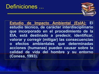 Definiciones ...
Estudio de Impacto Ambiental (EsIA): El
estudio técnico, de carácter interdisciplinario
que incorporado en el procedimiento de la
EIA, está destinado a predecir, identificar,
valorar y corregir (mitigar) las consecuencias
o efectos ambientales que determinadas
acciones (humanas) pueden causar sobre la
calidad de vida del hombre y su entorno
(Conesa, 1993).
 