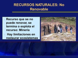 RECURSOS NATURALES: No
Renovable
Recurso que se no
puede renovar, se
termina o explota el
recurso: Minería
Hay limitaciones en
restaurar ecosistemas
 