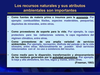 Los recursos naturales y sus atributos
ambientales son importantes
• Como fuentes de materia prima o insumos para la economía. Por
ejemplo: combustibles fósiles, especies maderables, pesquerías,
depósitos de minerales, entre otros.
• Como proveedores de soporte para la vida. Por ejemplo, la capa
protectora para las radiaciones solares, la capa reguladora del
régimen climático, entre otras.
• Como proveedores de una amplia variedad de servicios
ambientales. Por ejemplo, recreación, disfrute del paisaje y de la vida
silvestre, entre otras. Adicionalmente se pueden tener servicios
relacionados con el no uso o existencia del recurso.
• Como medio para la dispersión, transformación y almacenamiento
de los residuos generados por la actividad económica. Por ejemplo,
la baja y alta atmósfera, los ríos, lagos y mares, entre otros.
(Freeman, 1993)
 
