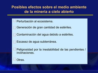 Posibles efectos sobre el medio ambiente
de la minería a cielo abierto
Perturbación al ecosistema.
Generación de gran cantidad de estériles.
Contaminación del agua debido a estériles.
Escasez de agua subterránea.
Peligrosidad por la inestabilidad de las pendientes /
inclinaciones.
Otras.
 