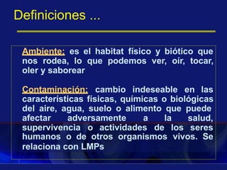 Definiciones ...
Ambiente: es el habitat físico y biótico que
nos rodea, lo que podemos ver, oír, tocar,
oler y saborear
Contaminación: cambio indeseable en las
características físicas, químicas o biológicas
del aire, agua, suelo o alimento que puede
afectar adversamente a la salud,
seressupervivencia o actividades de los
humanos o de otros organismos vivos. Se
relaciona con LMPs
 