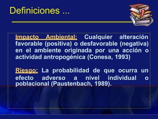 Definiciones ...
Impacto Ambiental: Cualquier alteración
favorable (positiva) o desfavorable (negativa)
en el ambiente originada por una acción o
actividad antropogénica (Conesa, 1993)
poblacional (Paustenbach, 1989).
Riesgo: La probabilidad de que ocurra un
efecto adverso a nivel individual o
 