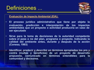 Definiciones ...
Evaluación de Impacto Ambiental (EIA):
ambientales que un proyecto o actividad produciría en caso de
ser ejecutado
• Sirve para la toma de decisiones de la autoridad competente
sobre el pase o no del plan, programa o proyecto. Indicando la
calidad del ambiente antes, durante y después de la acción
(Conesa, 1993)
• Identificar, predecir y describir en términos apropiados los pro y
contra (multas y beneficios) de un proyecto de desarrollo
propuesto, comunicado en términos entendibles para la
comunidad y decisores.
• El proceso jurídico administrativo que tiene por objeto la
evaluación, predicción e interpretación de los impactos
 