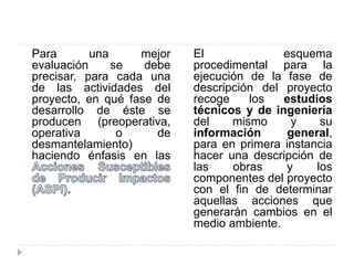 Para una mejor
evaluación se debe
precisar, para cada una
de las actividades del
proyecto, en qué fase de
desarrollo de éste se
producen (preoperativa,
operativa o de
desmantelamiento)
haciendo énfasis en las
El esquema
procedimental para la
ejecución de la fase de
descripción del proyecto
recoge los estudios
técnicos y de ingeniería
del mismo y su
información general,
para en primera instancia
hacer una descripción de
las obras y los
componentes del proyecto
con el fin de determinar
aquellas acciones que
generarán cambios en el
medio ambiente.
 