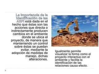 está dada en el
hecho que éstas son las
acciones que directa o
indirectamente producen
cambios en el ambiente
donde se ubica el
proyecto, de manera que
manteniendo un control
sobre éstas se puedan
evitar, mediante la
adopción de medidas de
manejo, dichas
alteraciones.
Igualmente permite
visualizar la forma como el
proyecto interactúa con el
ambiente y facilita la
identificación de las
relaciones causa efecto.
 