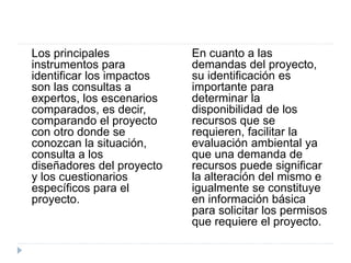 Los principales
instrumentos para
identificar los impactos
son las consultas a
expertos, los escenarios
comparados, es decir,
comparando el proyecto
con otro donde se
conozcan la situación,
consulta a los
diseñadores del proyecto
y los cuestionarios
específicos para el
proyecto.
En cuanto a las
demandas del proyecto,
su identificación es
importante para
determinar la
disponibilidad de los
recursos que se
requieren, facilitar la
evaluación ambiental ya
que una demanda de
recursos puede significar
la alteración del mismo e
igualmente se constituye
en información básica
para solicitar los permisos
que requiere el proyecto.
 