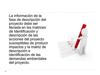 La información de la
fase de descripción del
proyecto debe ser
llenada en las matrices
de Identificación y
descripción de las
acciones del proyecto
susceptibles de producir
impactos y la matriz de
descripción e
identificación de las
demandas ambientales
del proyecto.
 