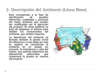 2. Descripción del Ambiente (Línea Base)
Esta corresponde a la fase de
identificación de aquellos
elementos, cualidades y procesos
del medio ambiente que pueden
ser modificadas por la ejecución
del proyecto. En otras palabras se
trata de despiezar el entorno para
detallar los componentes del
ambiente, que reciben impactos.
La descripción del ambiente es
llamada también el estado inicial
de referencia o Línea Base por que
su objetivo es caracterizar el
ambiente en un estado sin
proyecto, la importancia o valor del
mismo, que permita determinar las
alteraciones potenciales que
ocasionará la puesta en marcha
del proyecto.
 