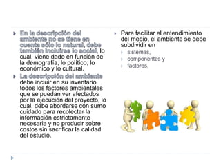 , lo
cual, viene dado en función de
la demografía, lo político, lo
económico y lo cultural.
debe incluir en su inventario
todos los factores ambientales
que se puedan ver afectados
por la ejecución del proyecto, lo
cual, debe abordarse con sumo
cuidado para recolectar la
información estrictamente
necesaria y no producir sobre
costos sin sacrificar la calidad
del estudio.
 Para facilitar el entendimiento
del medio, el ambiente se debe
subdividir en
 sistemas,
 componentes y
 factores.
 
