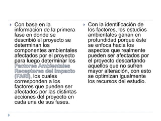  Con base en la
información de la primera
fase en donde se
describió el proyecto se
determinan los
componentes ambientales
afectados por el proyecto
para luego determinar los
, los cuales
corresponden a los
factores que pueden ser
afectados por las distintas
acciones del proyecto en
cada una de sus fases.
 Con la identificación de
los factores, los estudios
ambientales ganan en
profundidad porque éste
se enfoca hacia los
aspectos que realmente
pueden ser afectados por
el proyecto descartando
aquellos que no sufren
mayor alteración, con esto
se optimizan igualmente
los recursos del estudio.
 