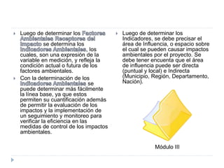  Luego de determinar los
se determina los
, los
cuales, son una expresión de la
variable en medición, y refleja la
condición actual o futura de los
factores ambientales.
 Con la determinación de los
se
puede determinar más fácilmente
la línea base, ya que estos
permiten su cuantificación además
de permitir la evaluación de los
impactos y la implementación de
un seguimiento y monitoreo para
verificar la eficiencia en las
medidas de control de los impactos
ambientales.
 Luego de determinar los
Indicadores, se debe precisar el
área de Influencia, o espacio sobre
el cual se pueden causar impactos
ambientales por el proyecto. Se
debe tener encuenta que el área
de influencia puede ser directa
(puntual y local) e Indirecta
(Municipio, Región, Departamento,
Nación).
Módulo III
 