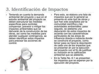 3. Identificación de Impactos
 Teniendo en cuenta la demanda
ambiental del proyecto y que en el
estudio ambiental del proyecto se
deben estructurar las medidas
específicas para controlar,
compensar, prevenir o mitigar los
impactos ambientales que se
derivarán de la construcción de las
obras, así como las medidas para
atender cualquier contingencia, se
deben identificar estos impactos
para precisar las acciones de
control.
 Para esto, se elabora una lista de
impactos que por lo general se
presenta en este tipo de obras y
que han sido aceptados por la
comunidad científica y las
autoridades ambientales; paso
seguido, se adelanta una
depuración de estos impactos de
acuerdo con las características
particulares de las áreas de
influencia directa e indirecta donde
se construirá el proyecto, como
tercer paso se hace la descripción
de cada uno de los impactos que
se presentar án por la ejecución
del proyecto con el fin de justificar
su inclusión en la calificación
ambiental que se adelanto.
 En la Tabla No. 6.1 se presentan
los impactos que se esperan por la
ejecución del proyecto.
 