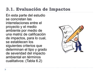 3.1. Evaluación de Impactos
En esta parte del estudio
se concretan las
interrelaciones entre el
proyecto y el medio
ambiente por medio de
una matriz de calificación
de impactos, para lo cual,
se establecen los
siguientes criterios que
determinan el tipo y grado
de severidad del impacto
ambiental en términos
cualitativos: (Tabla 6.2)
 