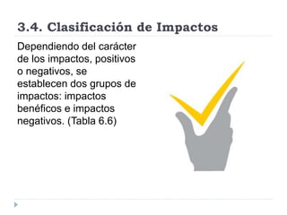 3.4. Clasificación de Impactos
Dependiendo del carácter
de los impactos, positivos
o negativos, se
establecen dos grupos de
impactos: impactos
benéficos e impactos
negativos. (Tabla 6.6)
 